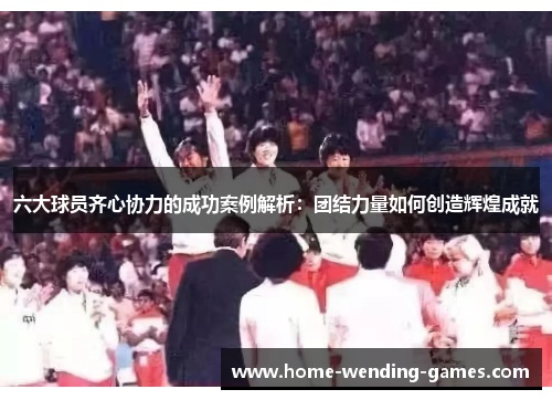 六大球员齐心协力的成功案例解析：团结力量如何创造辉煌成就