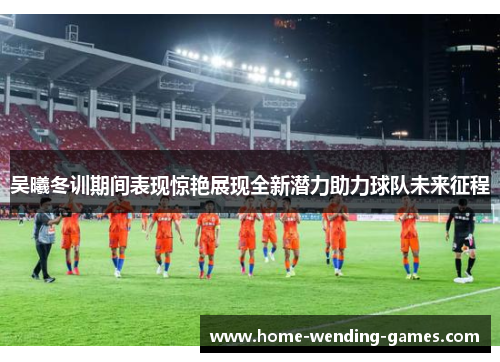 吴曦冬训期间表现惊艳展现全新潜力助力球队未来征程