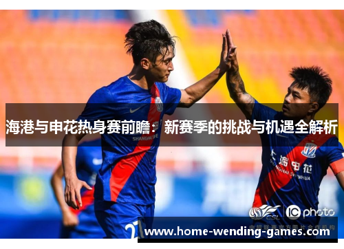 海港与申花热身赛前瞻：新赛季的挑战与机遇全解析