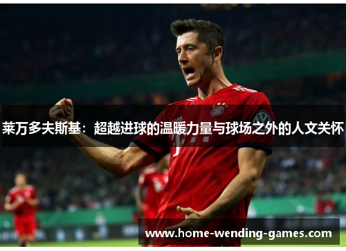 莱万多夫斯基:超越进球的温暖力量与球场之外的人文关怀 莱万多夫斯基:超越进球的温暖力量与球场之外的人文关怀