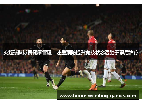 英超球队球员健康管理:注重预防提升竞技状态远胜于事后治疗 英超球队球员健康管理:注重预防提升竞技状态远胜于事后治疗