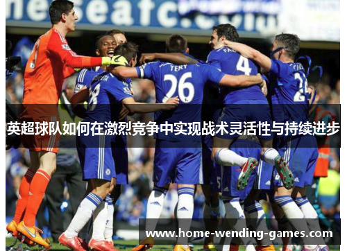 英超球队如何在激烈竞争中实现战术灵活性与持续进步 英超球队如何在激烈竞争中实现战术灵活性与持续进步