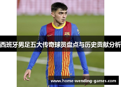 西班牙男足五大传奇球员盘点与历史贡献分析